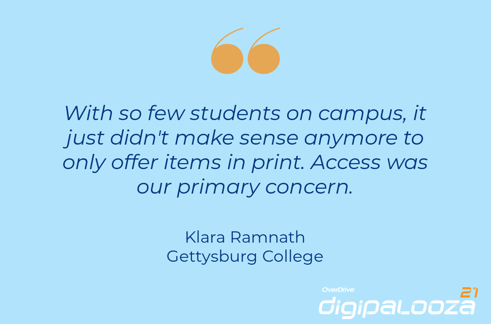 "With so few students on campus, it just didn't make sense anymore to only offer items in print. Access was our primary concern." Klara Ramnath, Gettysburg College