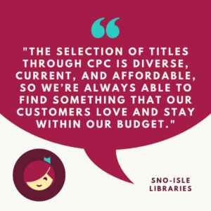"The selection of titles through CPC is diverse, current, and afforadable, so we're always able to find something that our customers love and stay within our budget." Sno-Isle Libraries